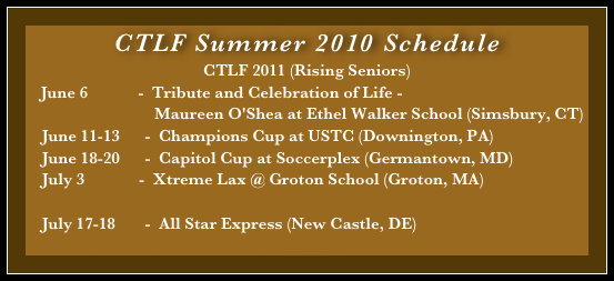 CTLF Summer 2010 Schedule 
CTLF 2011 (Rising Seniors)
    June 6            -  Tribute and Celebration of Life - 
                               Maureen O'Shea at Ethel Walker School (Simsbury, CT)
    June 11-13      -  Champions Cup at USTC (Downington, PA)
    June 18-20      -  Capitol Cup at Soccerplex (Germantown, MD)
    July 3             -  Xtreme Lax @ Groton School (Groton, MA)

    July 17-18       -  All Star Express (New Castle, DE)
