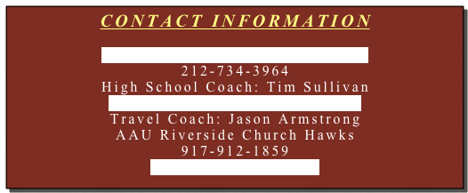CONTACT INFORMATION
Jordan_Federer@HoraceMann.org
212-734-3964
High School Coach: Tim Sullivan
Tim_Sullivan@HoraceMann.org
Travel Coach: Jason Armstrong
AAU Riverside Church Hawks
917-912-1859
UDC33@hotmail.com